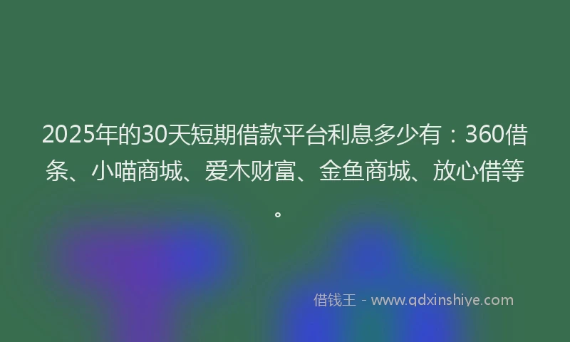 2025年的30天短期借款平台利息多少有：360借条、小喵商城、爱木财富、金鱼商城、放心借等。