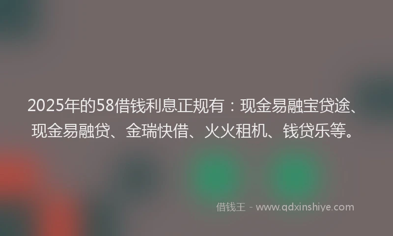 2025年的58借钱利息正规有：现金易融宝贷途、现金易融贷、金瑞快借、火火租机、钱贷乐等。