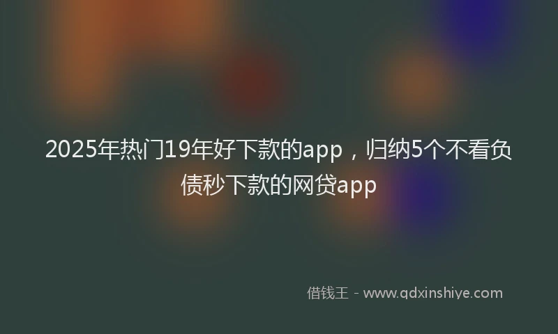 2025年热门19年好下款的app，归纳5个不看负债秒下款的网贷app