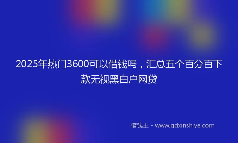 2025年热门3600可以借钱吗，汇总五个百分百下款无视黑白户网贷