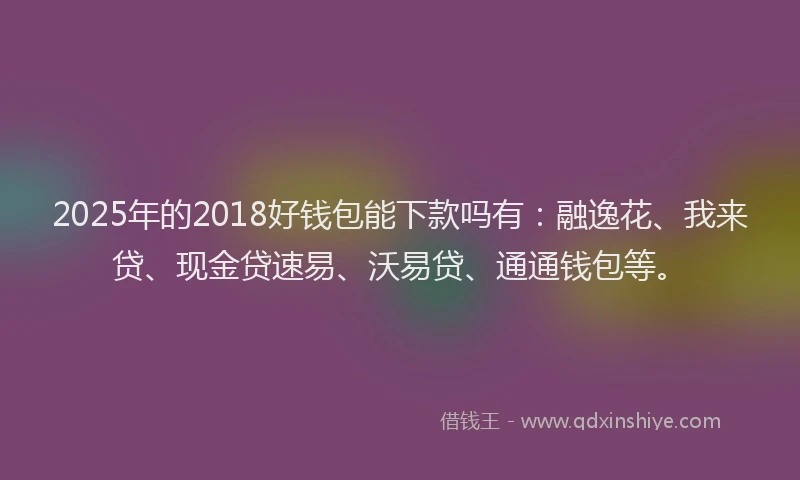 2025年的2018好钱包能下款吗有：融逸花、我来贷、现金贷速易、沃易贷、通通钱包等。