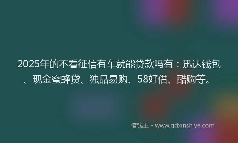 2025年的不看征信有车就能贷款吗有：迅达钱包、现金蜜蜂贷、独品易购、58好借、酷购等。