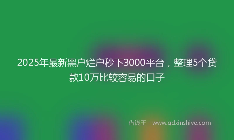 2025年最新黑户烂户秒下3000平台，整理5个贷款10万比较容易的口子