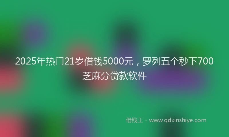 2025年热门21岁借钱5000元，罗列五个秒下700芝麻分贷款软件