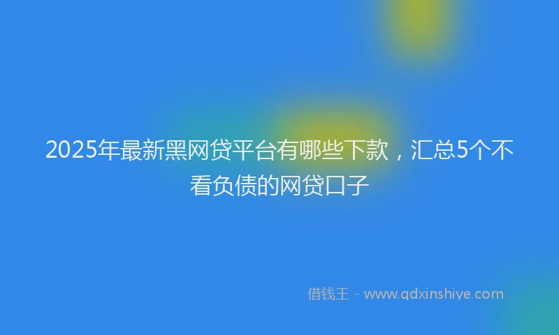 2025年最新黑网贷平台有哪些下款，汇总5个不看负债的网贷口子