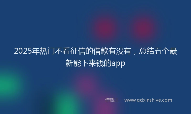 2025年热门不看征信的借款有没有，总结五个最新能下来钱的app