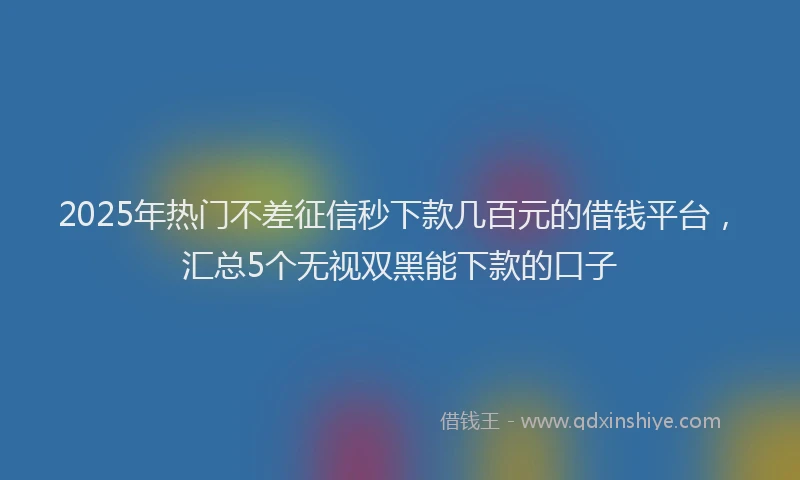 2025年热门不差征信秒下款几百元的借钱平台，汇总5个无视双黑能下款的口子