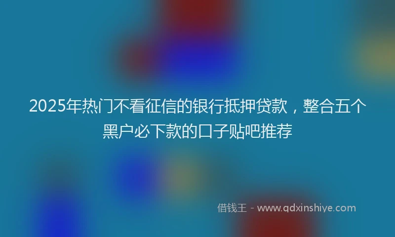 2025年热门不看征信的银行抵押贷款，整合五个黑户必下款的口子贴吧推荐