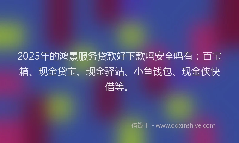 2025年的鸿景服务贷款好下款吗安全吗有：百宝箱、现金贷宝、现金驿站、小鱼钱包、现金侠快借等。