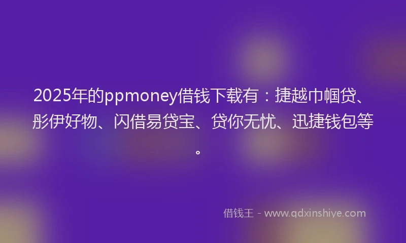 2025年的ppmoney借钱下载有：捷越巾帼贷、彤伊好物、闪借易贷宝、贷你无忧、迅捷钱包等。