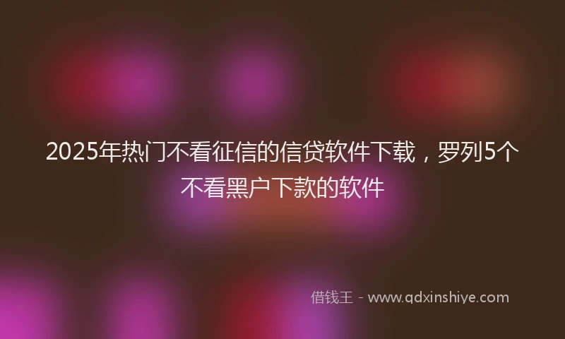 2025年热门不看征信的信贷软件下载，罗列5个不看黑户下款的软件