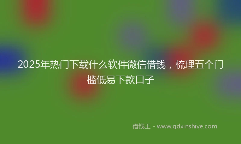 2025年热门下载什么软件微信借钱，梳理五个门槛低易下款口子