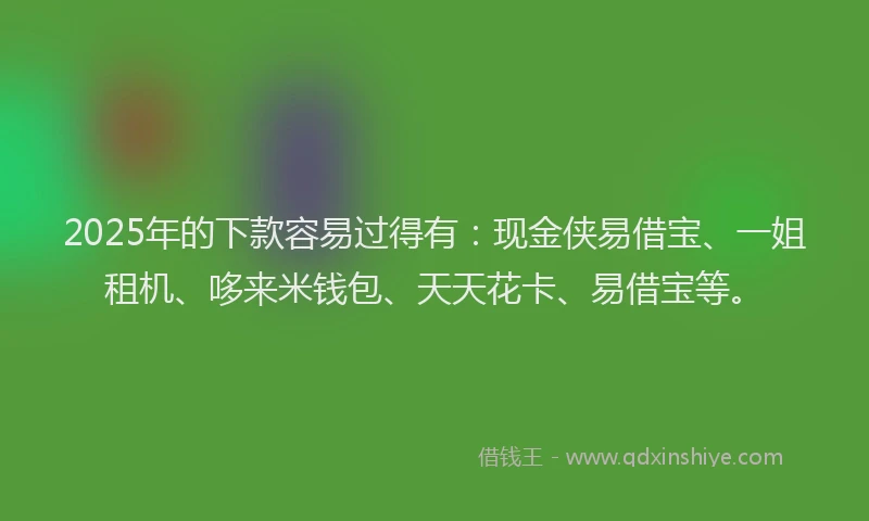 2025年的下款容易过得有：现金侠易借宝、一姐租机、哆来米钱包、天天花卡、易借宝等。