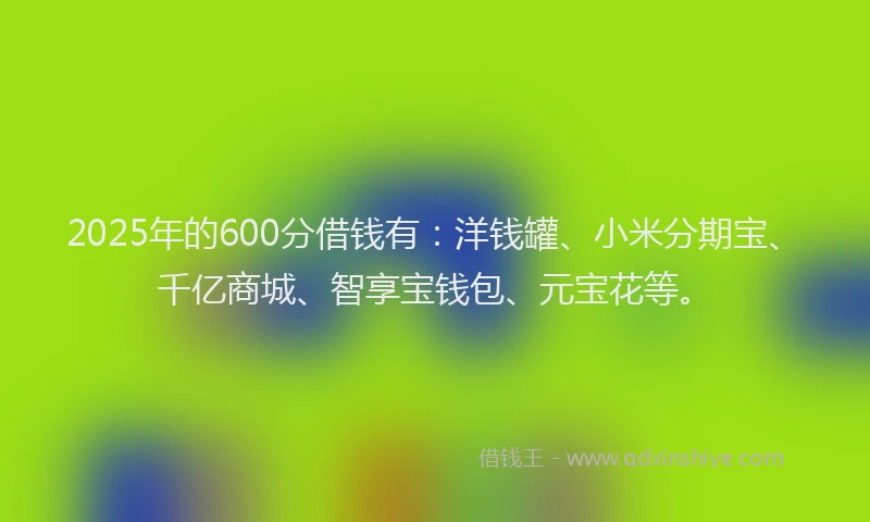 2025年的600分借钱有：洋钱罐、小米分期宝、千亿商城、智享宝钱包、元宝花等。