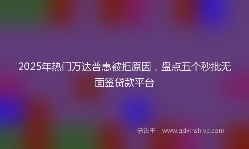 2025年热门万达普惠被拒原因，盘点五个秒批无面签贷款平台