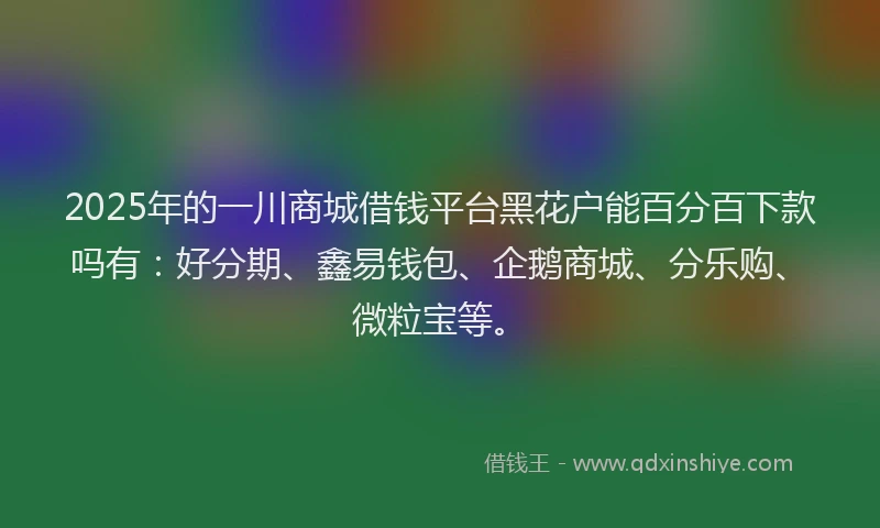 2025年的一川商城借钱平台黑花户能百分百下款吗有:好分期、鑫易钱包、企鹅商城、分乐购、微粒宝等。