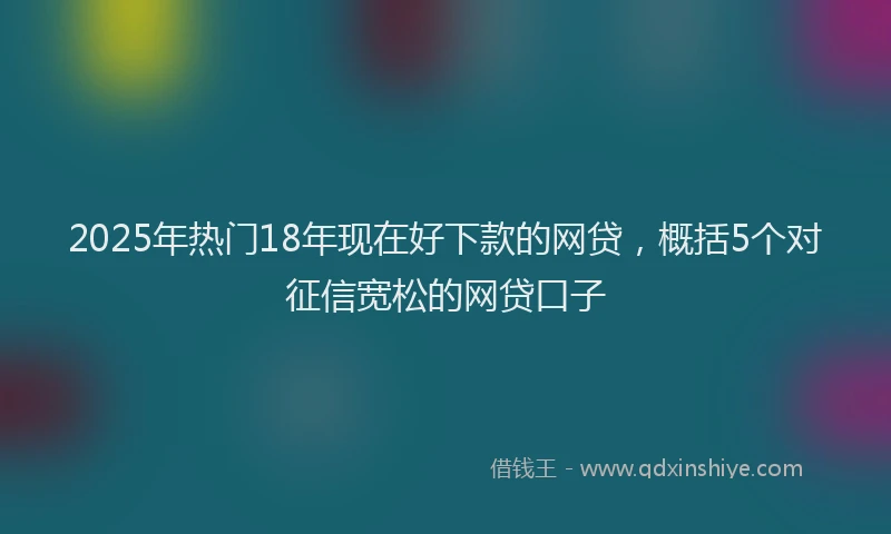2025年热门18年现在好下款的网贷，概括5个对征信宽松的网贷口子