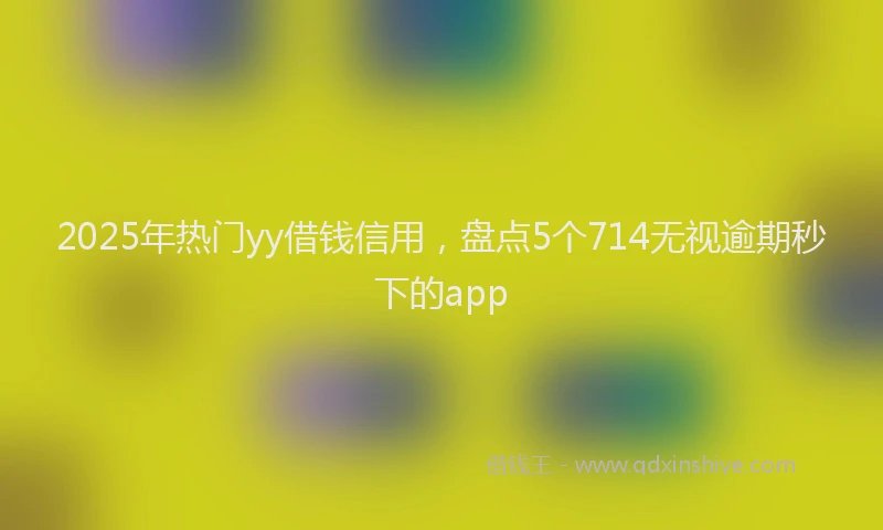 2025年热门yy借钱信用，盘点5个714无视逾期秒下的app