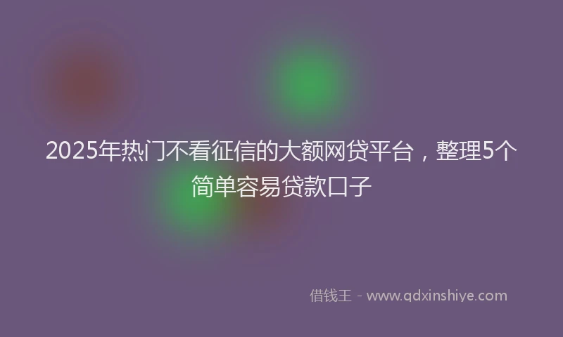 2025年热门不看征信的大额网贷平台，整理5个简单容易贷款口子