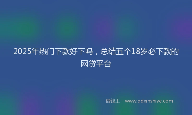 2025年热门下款好下吗，总结五个18岁必下款的网贷平台