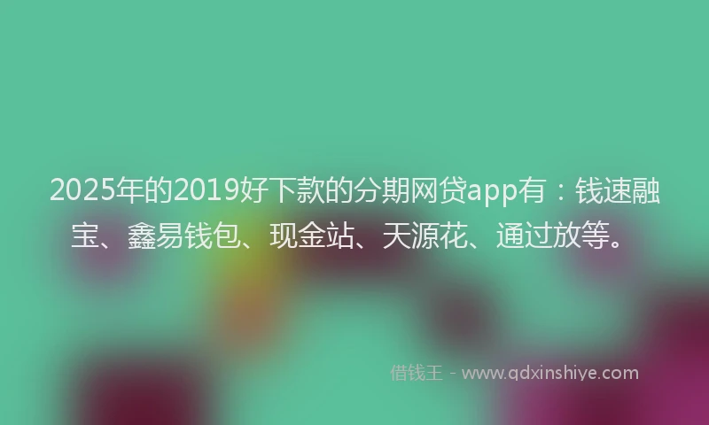 2025年的2019好下款的分期网贷app有：钱速融宝、鑫易钱包、现金站、天源花、通过放等。