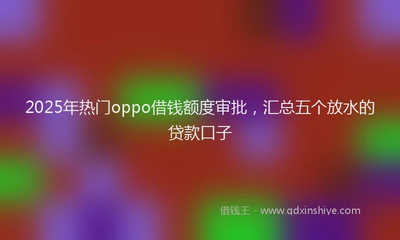 2025年热门oppo借钱额度审批，汇总五个放水的贷款口子