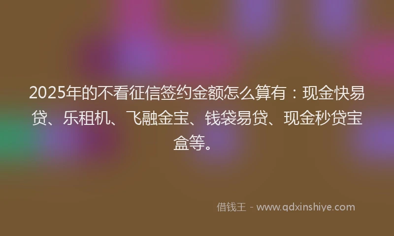 2025年的不看征信签约金额怎么算有：现金快易贷、乐租机、飞融金宝、钱袋易贷、现金秒贷宝盒等。