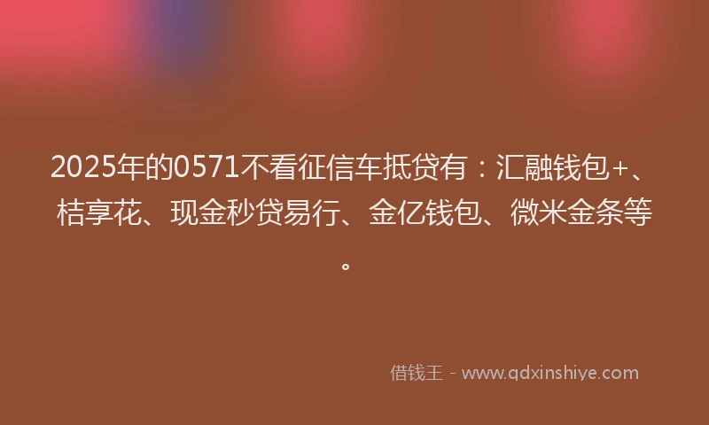 2025年的0571不看征信车抵贷有：汇融钱包+、桔享花、现金秒贷易行、金亿钱包、微米金条等。