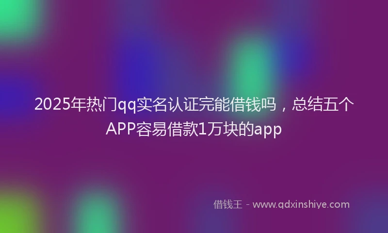 2025年热门qq实名认证完能借钱吗，总结五个APP容易借款1万块的app