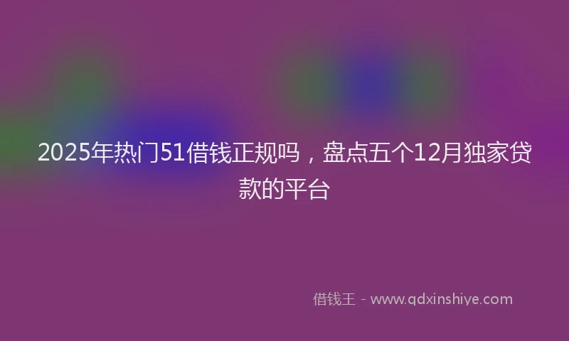 2025年热门51借钱正规吗，盘点五个12月独家贷款的平台