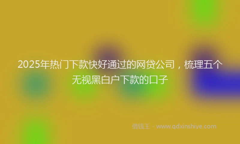 2025年热门下款快好通过的网贷公司，梳理五个无视黑白户下款的口子
