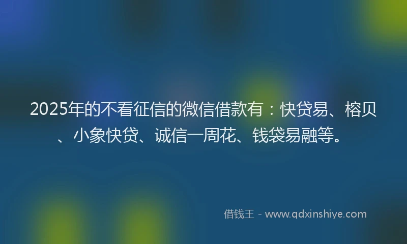 2025年的不看征信的微信借款有：快贷易、榕贝、小象快贷、诚信一周花、钱袋易融等。