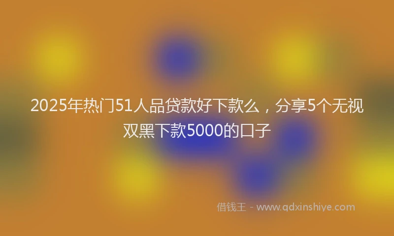 2025年热门51人品贷款好下款么，分享5个无视双黑下款5000的口子