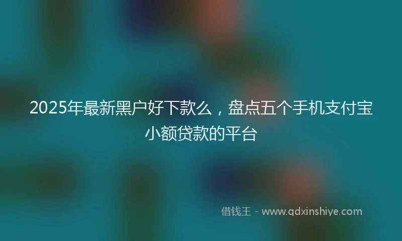 2025年最新黑户好下款么，盘点五个手机支付宝小额贷款的平台