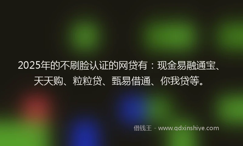 2025年的不刷脸认证的网贷有:现金易融通宝、天天购、粒粒贷、甄易借通、你我贷等。