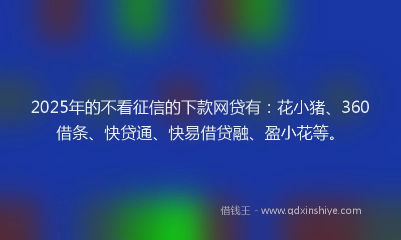 2025年的不看征信的下款网贷有：花小猪、360借条、快贷通、快易借贷融、盈小花等。