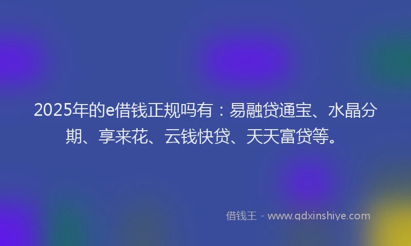 2025年的e借钱正规吗有：易融贷通宝、水晶分期、享来花、云钱快贷、天天富贷等。