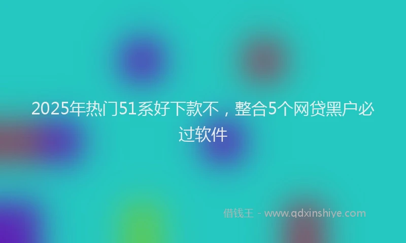 2025年热门51系好下款不，整合5个网贷黑户必过软件