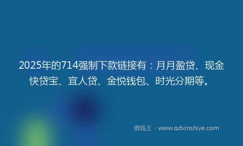 2025年的714强制下款链接有：月月盈贷、现金快贷宝、宜人贷、金悦钱包、时光分期等。