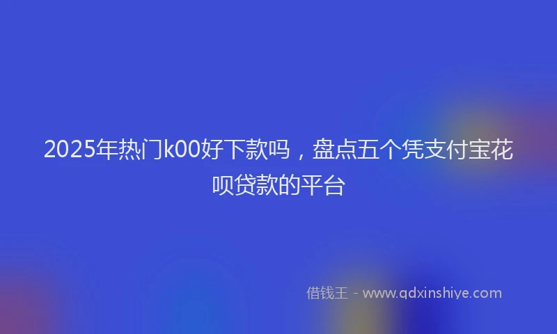 2025年热门k00好下款吗,盘点五个凭支付宝花呗贷款的平台