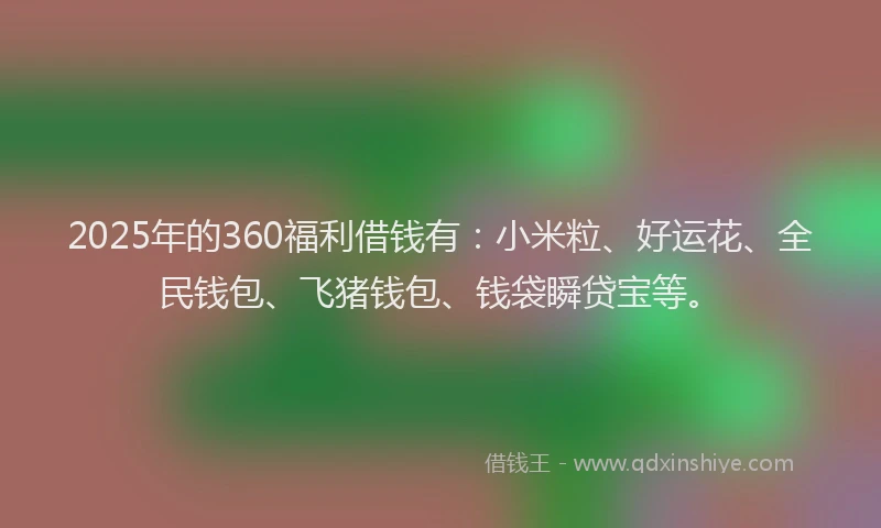 2025年的360福利借钱有：小米粒、好运花、全民钱包、飞猪钱包、钱袋瞬贷宝等。