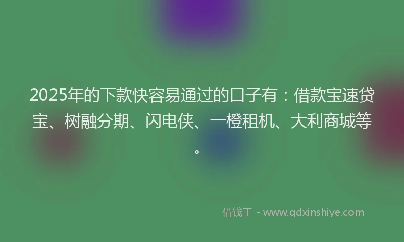 2025年的下款快容易通过的口子有：借款宝速贷宝、树融分期、闪电侠、一橙租机、大利商城等。