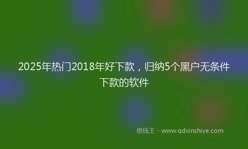 2025年热门2018年好下款，归纳5个黑户无条件下款的软件