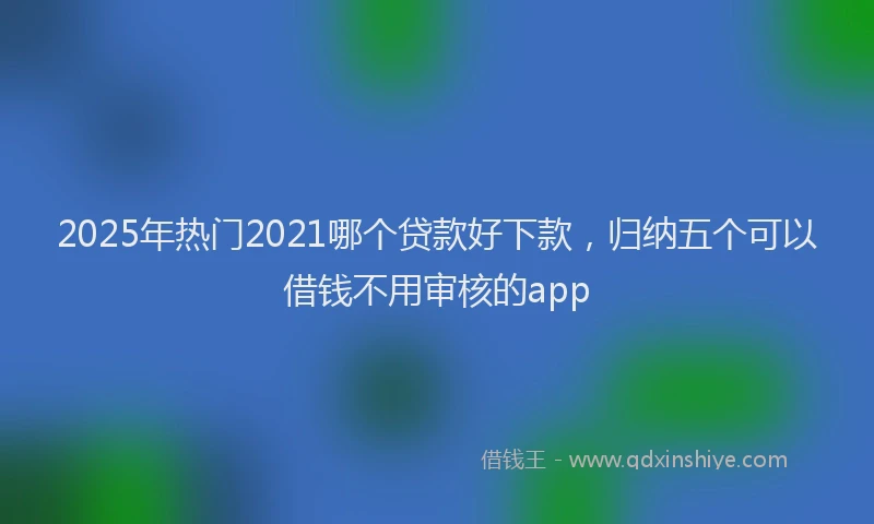 2025年热门2021哪个贷款好下款，归纳五个可以借钱不用审核的app