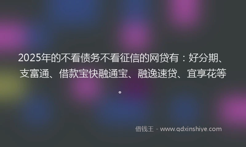 2025年的不看债务不看征信的网贷有：好分期、支富通、借款宝快融通宝、融逸速贷、宜享花等。