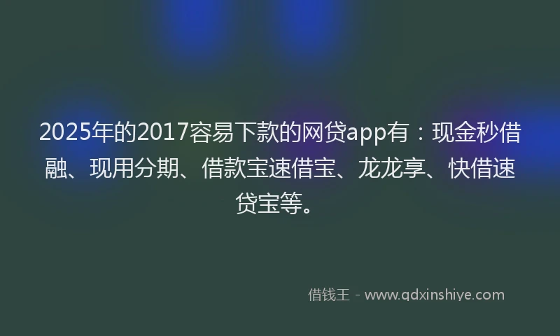 2025年的2017容易下款的网贷app有：现金秒借融、现用分期、借款宝速借宝、龙龙享、快借速贷宝等。