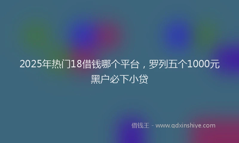 2025年热门18借钱哪个平台，罗列五个1000元黑户必下小贷