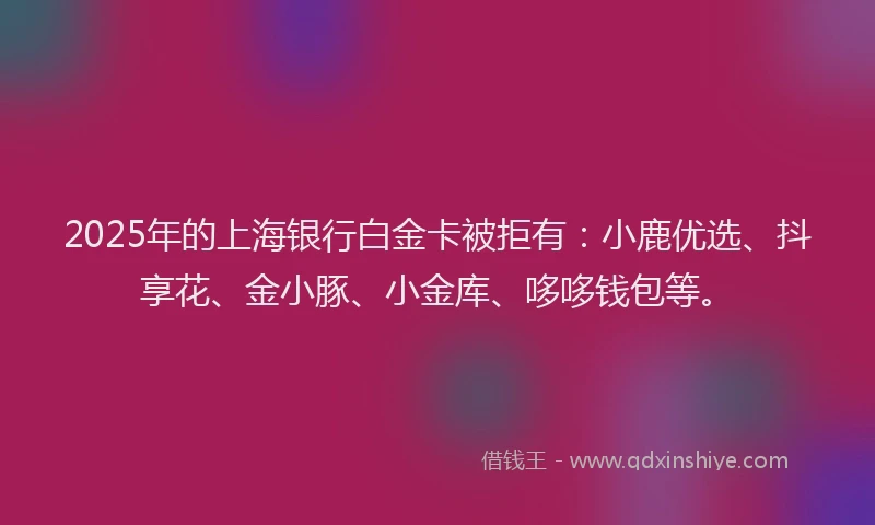 2025年的上海银行白金卡被拒有：小鹿优选、抖享花、金小豚、小金库、哆哆钱包等。