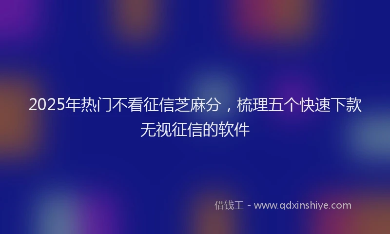 2025年热门不看征信芝麻分，梳理五个快速下款无视征信的软件