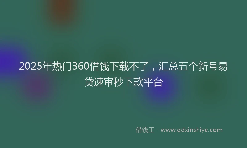2025年热门360借钱下载不了，汇总五个新号易贷速审秒下款平台